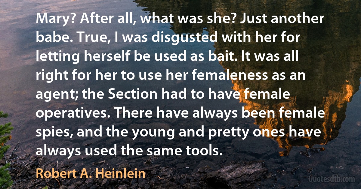 Mary? After all, what was she? Just another babe. True, I was disgusted with her for letting herself be used as bait. It was all right for her to use her femaleness as an agent; the Section had to have female operatives. There have always been female spies, and the young and pretty ones have always used the same tools. (Robert A. Heinlein)