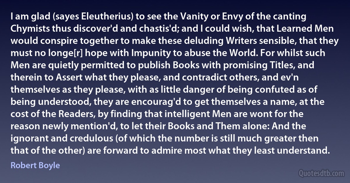 I am glad (sayes Eleutherius) to see the Vanity or Envy of the canting Chymists thus discover'd and chastis'd; and I could wish, that Learned Men would conspire together to make these deluding Writers sensible, that they must no longe[r] hope with Impunity to abuse the World. For whilst such Men are quietly permitted to publish Books with promising Titles, and therein to Assert what they please, and contradict others, and ev'n themselves as they please, with as little danger of being confuted as of being understood, they are encourag'd to get themselves a name, at the cost of the Readers, by finding that intelligent Men are wont for the reason newly mention'd, to let their Books and Them alone: And the ignorant and credulous (of which the number is still much greater then that of the other) are forward to admire most what they least understand. (Robert Boyle)