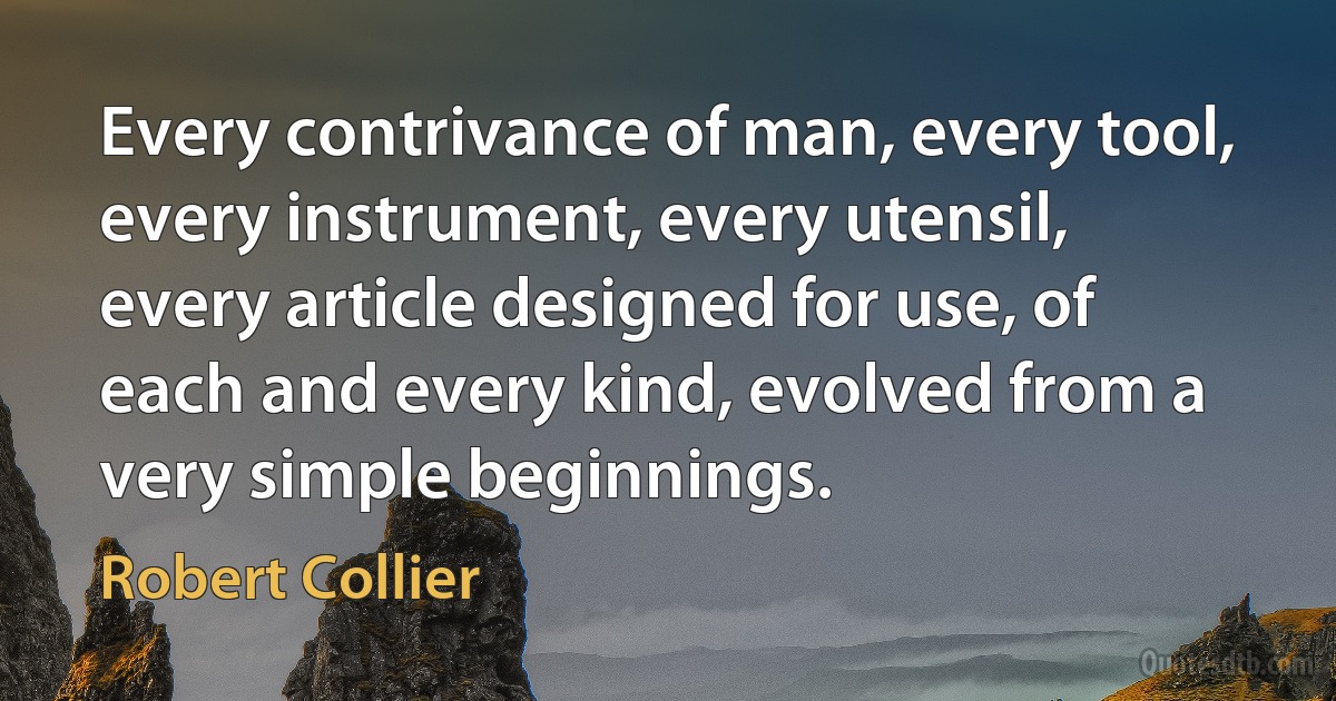 Every contrivance of man, every tool, every instrument, every utensil, every article designed for use, of each and every kind, evolved from a very simple beginnings. (Robert Collier)