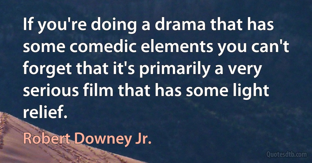 If you're doing a drama that has some comedic elements you can't forget that it's primarily a very serious film that has some light relief. (Robert Downey Jr.)