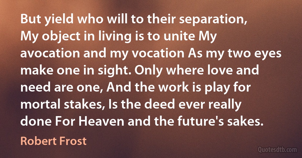 But yield who will to their separation, My object in living is to unite My avocation and my vocation As my two eyes make one in sight. Only where love and need are one, And the work is play for mortal stakes, Is the deed ever really done For Heaven and the future's sakes. (Robert Frost)