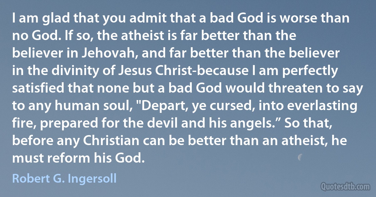 I am glad that you admit that a bad God is worse than no God. If so, the atheist is far better than the believer in Jehovah, and far better than the believer in the divinity of Jesus Christ-because I am perfectly satisfied that none but a bad God would threaten to say to any human soul, "Depart, ye cursed, into everlasting fire, prepared for the devil and his angels.” So that, before any Christian can be better than an atheist, he must reform his God. (Robert G. Ingersoll)