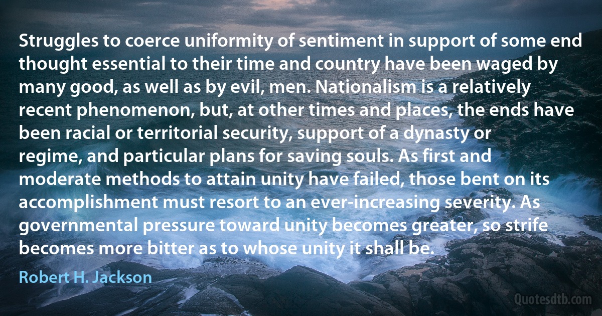 Struggles to coerce uniformity of sentiment in support of some end thought essential to their time and country have been waged by many good, as well as by evil, men. Nationalism is a relatively recent phenomenon, but, at other times and places, the ends have been racial or territorial security, support of a dynasty or regime, and particular plans for saving souls. As first and moderate methods to attain unity have failed, those bent on its accomplishment must resort to an ever-increasing severity. As governmental pressure toward unity becomes greater, so strife becomes more bitter as to whose unity it shall be. (Robert H. Jackson)