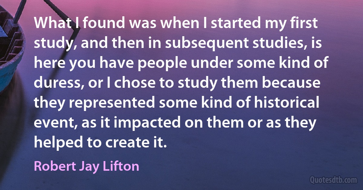 What I found was when I started my first study, and then in subsequent studies, is here you have people under some kind of duress, or I chose to study them because they represented some kind of historical event, as it impacted on them or as they helped to create it. (Robert Jay Lifton)