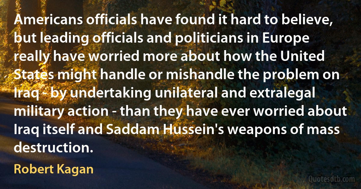 Americans officials have found it hard to believe, but leading officials and politicians in Europe really have worried more about how the United States might handle or mishandle the problem on Iraq - by undertaking unilateral and extralegal military action - than they have ever worried about Iraq itself and Saddam Hussein's weapons of mass destruction. (Robert Kagan)