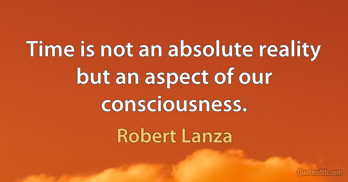 Time is not an absolute reality but an aspect of our consciousness. (Robert Lanza)