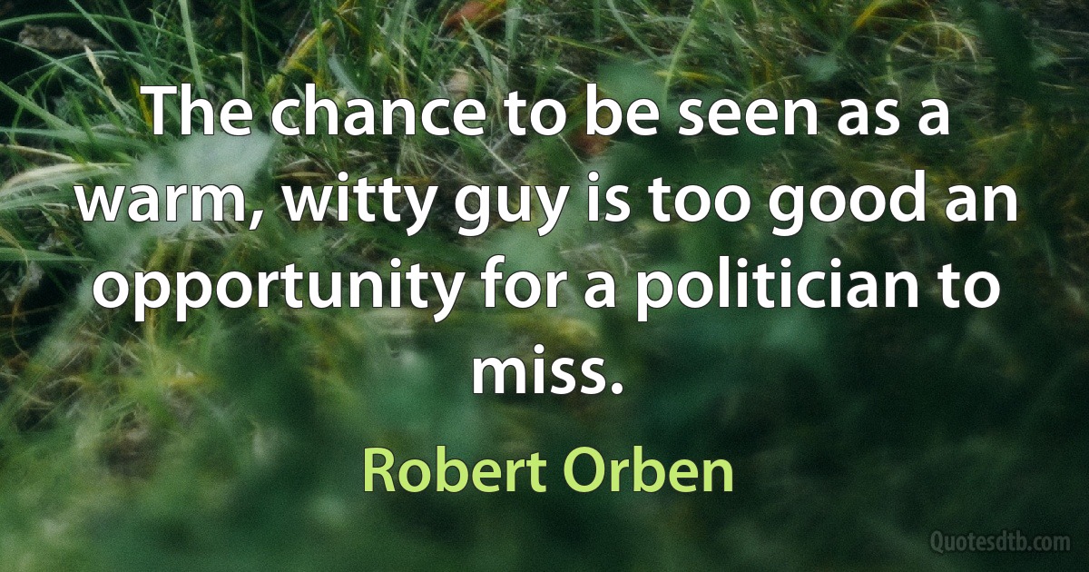 The chance to be seen as a warm, witty guy is too good an opportunity for a politician to miss. (Robert Orben)