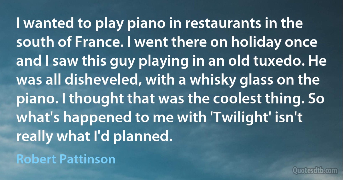 I wanted to play piano in restaurants in the south of France. I went there on holiday once and I saw this guy playing in an old tuxedo. He was all disheveled, with a whisky glass on the piano. I thought that was the coolest thing. So what's happened to me with 'Twilight' isn't really what I'd planned. (Robert Pattinson)