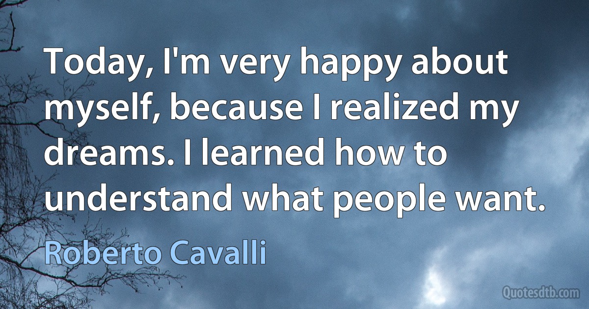 Today, I'm very happy about myself, because I realized my dreams. I learned how to understand what people want. (Roberto Cavalli)