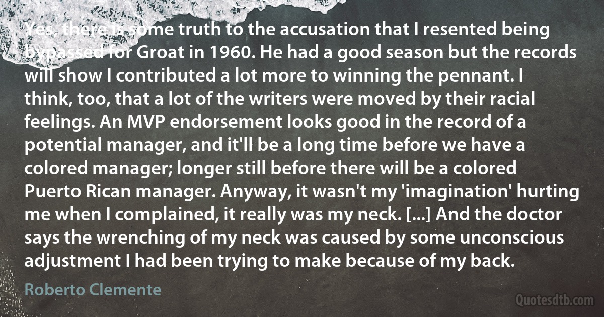 Yes, there is some truth to the accusation that I resented being bypassed for Groat in 1960. He had a good season but the records will show I contributed a lot more to winning the pennant. I think, too, that a lot of the writers were moved by their racial feelings. An MVP endorsement looks good in the record of a potential manager, and it'll be a long time before we have a colored manager; longer still before there will be a colored Puerto Rican manager. Anyway, it wasn't my 'imagination' hurting me when I complained, it really was my neck. [...] And the doctor says the wrenching of my neck was caused by some unconscious adjustment I had been trying to make because of my back. (Roberto Clemente)