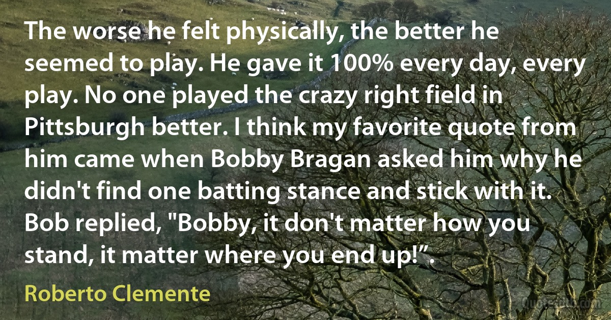 The worse he felt physically, the better he seemed to play. He gave it 100% every day, every play. No one played the crazy right field in Pittsburgh better. I think my favorite quote from him came when Bobby Bragan asked him why he didn't find one batting stance and stick with it. Bob replied, "Bobby, it don't matter how you stand, it matter where you end up!”. (Roberto Clemente)