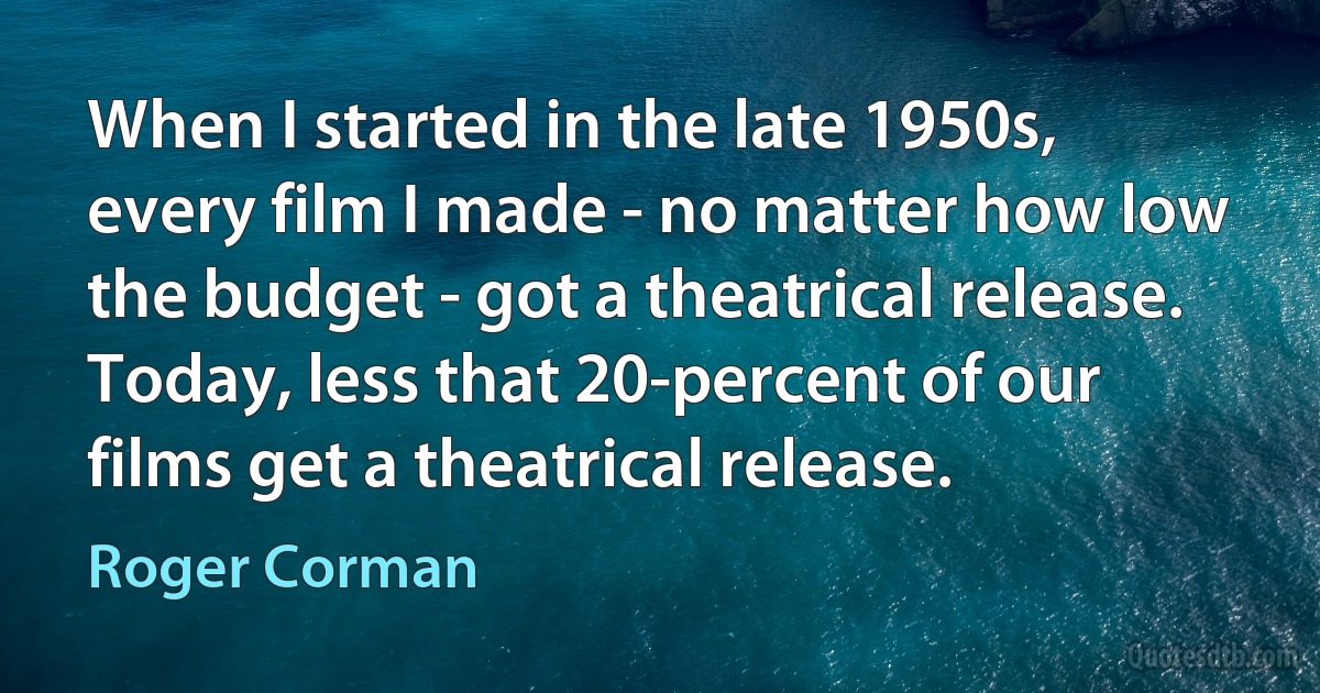 When I started in the late 1950s, every film I made - no matter how low the budget - got a theatrical release. Today, less that 20-percent of our films get a theatrical release. (Roger Corman)