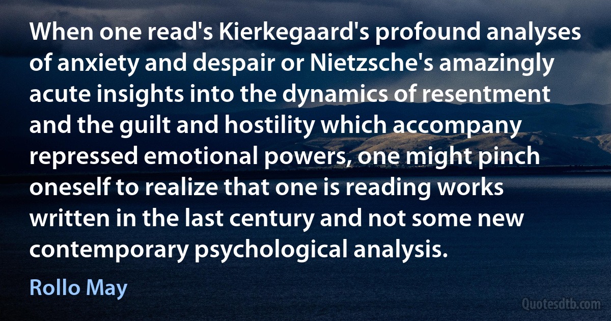 When one read's Kierkegaard's profound analyses of anxiety and despair or Nietzsche's amazingly acute insights into the dynamics of resentment and the guilt and hostility which accompany repressed emotional powers, one might pinch oneself to realize that one is reading works written in the last century and not some new contemporary psychological analysis. (Rollo May)