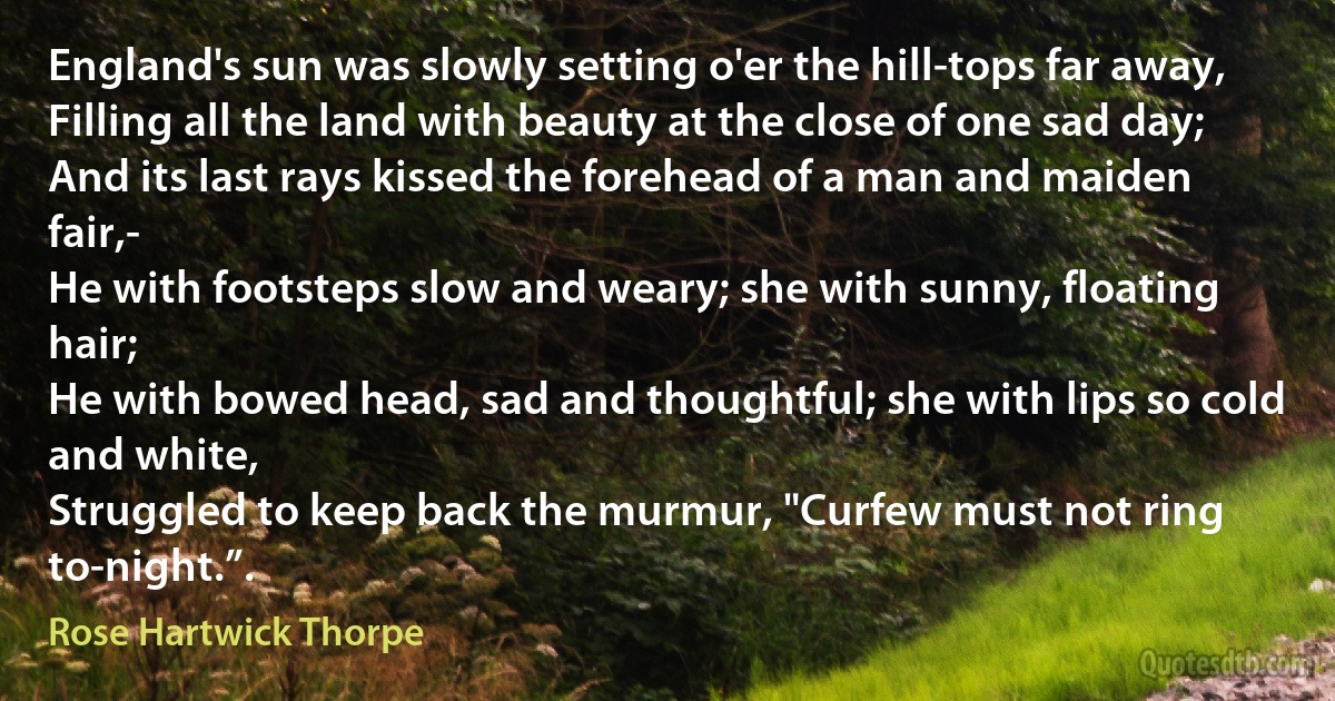 England's sun was slowly setting o'er the hill-tops far away,
Filling all the land with beauty at the close of one sad day;
And its last rays kissed the forehead of a man and maiden fair,-
He with footsteps slow and weary; she with sunny, floating hair;
He with bowed head, sad and thoughtful; she with lips so cold and white,
Struggled to keep back the murmur, "Curfew must not ring to-night.”. (Rose Hartwick Thorpe)