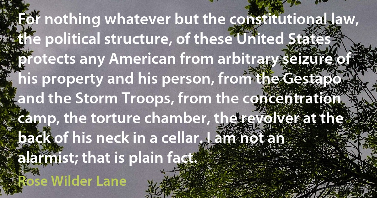 For nothing whatever but the constitutional law, the political structure, of these United States protects any American from arbitrary seizure of his property and his person, from the Gestapo and the Storm Troops, from the concentration camp, the torture chamber, the revolver at the back of his neck in a cellar. I am not an alarmist; that is plain fact. (Rose Wilder Lane)