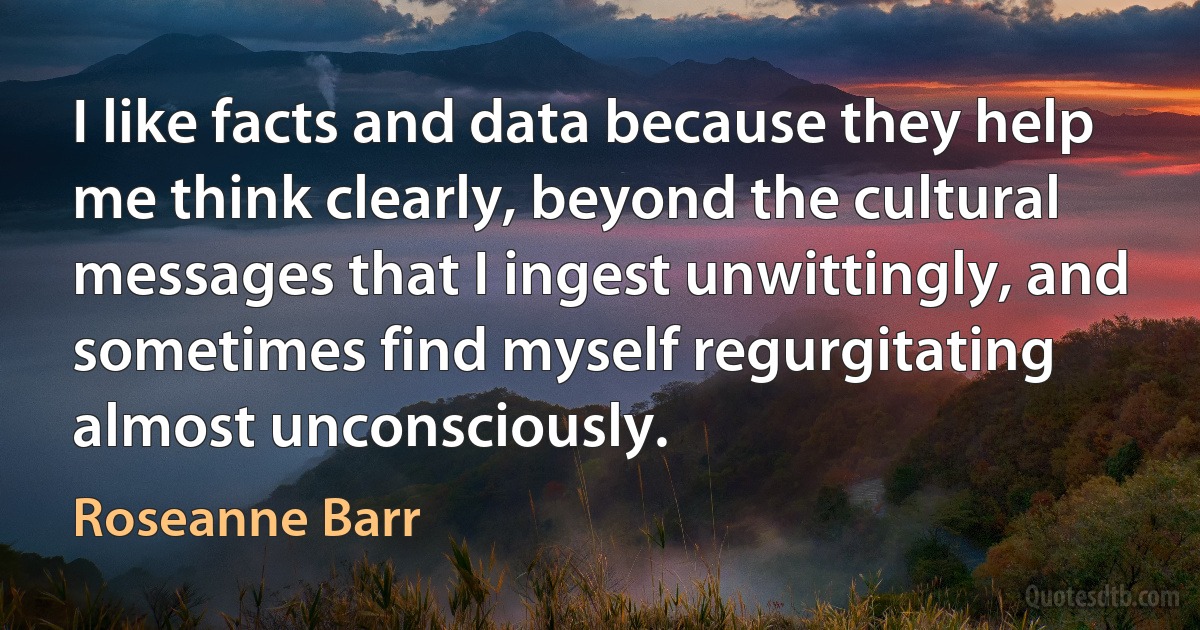 I like facts and data because they help me think clearly, beyond the cultural messages that I ingest unwittingly, and sometimes find myself regurgitating almost unconsciously. (Roseanne Barr)