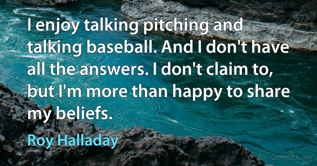 I enjoy talking pitching and talking baseball. And I don't have all the answers. I don't claim to, but I'm more than happy to share my beliefs. (Roy Halladay)