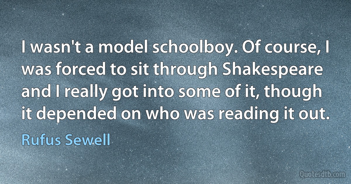 I wasn't a model schoolboy. Of course, I was forced to sit through Shakespeare and I really got into some of it, though it depended on who was reading it out. (Rufus Sewell)