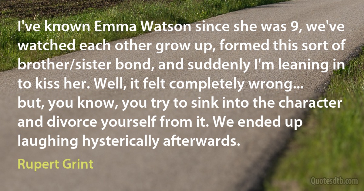 I've known Emma Watson since she was 9, we've watched each other grow up, formed this sort of brother/sister bond, and suddenly I'm leaning in to kiss her. Well, it felt completely wrong... but, you know, you try to sink into the character and divorce yourself from it. We ended up laughing hysterically afterwards. (Rupert Grint)