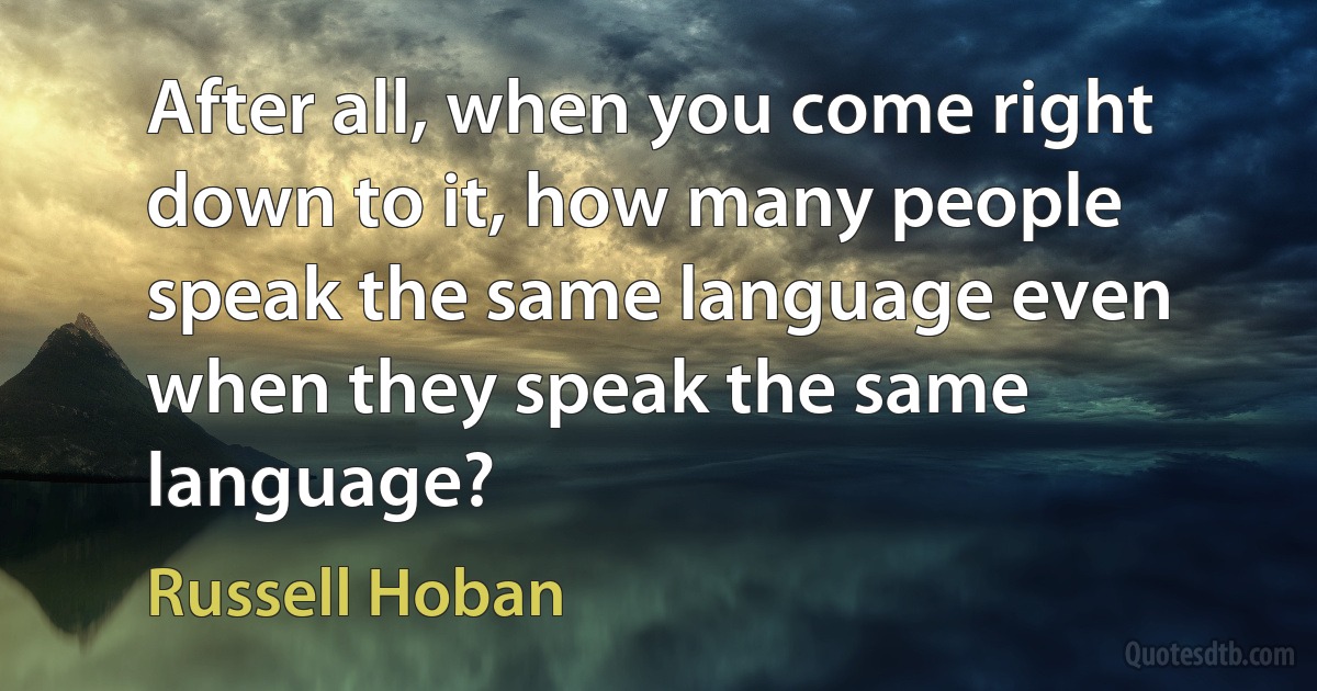 After all, when you come right down to it, how many people speak the same language even when they speak the same language? (Russell Hoban)