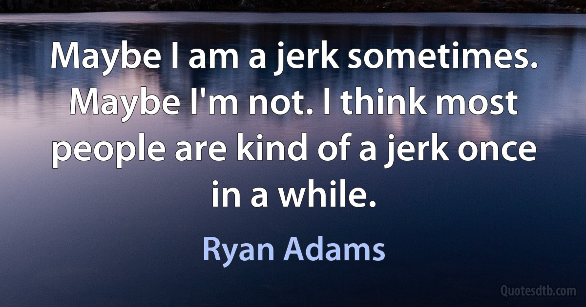 Maybe I am a jerk sometimes. Maybe I'm not. I think most people are kind of a jerk once in a while. (Ryan Adams)