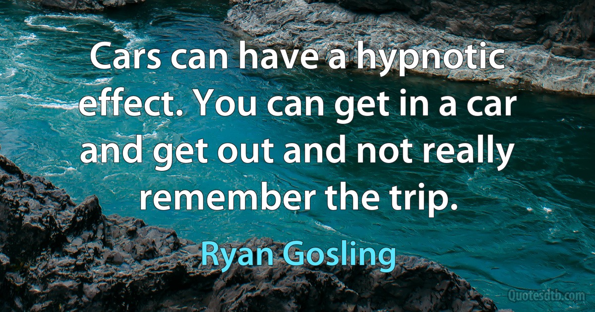 Cars can have a hypnotic effect. You can get in a car and get out and not really remember the trip. (Ryan Gosling)