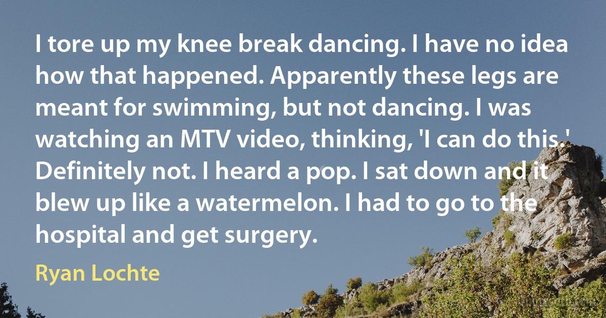 I tore up my knee break dancing. I have no idea how that happened. Apparently these legs are meant for swimming, but not dancing. I was watching an MTV video, thinking, 'I can do this.' Definitely not. I heard a pop. I sat down and it blew up like a watermelon. I had to go to the hospital and get surgery. (Ryan Lochte)