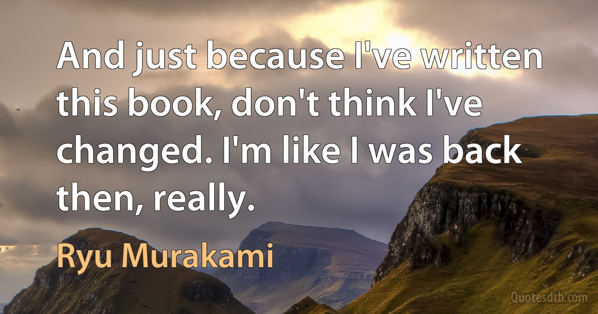 And just because I've written this book, don't think I've changed. I'm like I was back then, really. (Ryu Murakami)