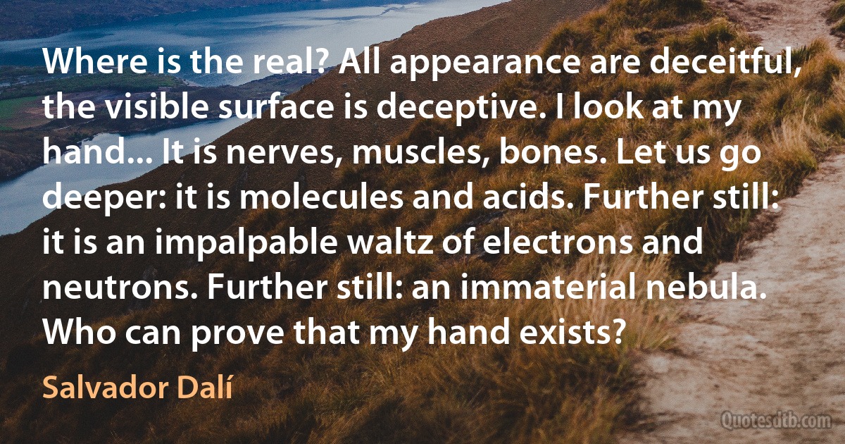 Where is the real? All appearance are deceitful, the visible surface is deceptive. I look at my hand... It is nerves, muscles, bones. Let us go deeper: it is molecules and acids. Further still: it is an impalpable waltz of electrons and neutrons. Further still: an immaterial nebula. Who can prove that my hand exists? (Salvador Dalí)