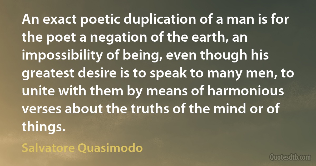 An exact poetic duplication of a man is for the poet a negation of the earth, an impossibility of being, even though his greatest desire is to speak to many men, to unite with them by means of harmonious verses about the truths of the mind or of things. (Salvatore Quasimodo)