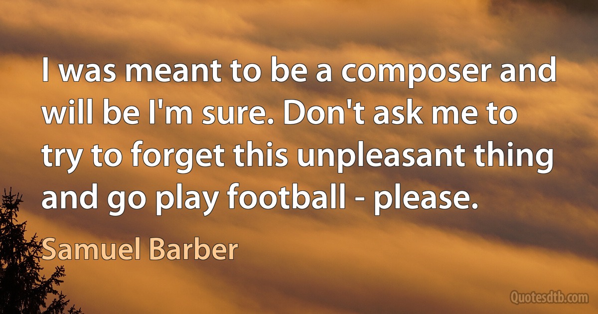 I was meant to be a composer and will be I'm sure. Don't ask me to try to forget this unpleasant thing and go play football - please. (Samuel Barber)