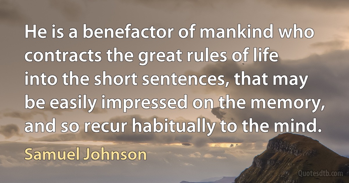 He is a benefactor of mankind who contracts the great rules of life into the short sentences, that may be easily impressed on the memory, and so recur habitually to the mind. (Samuel Johnson)