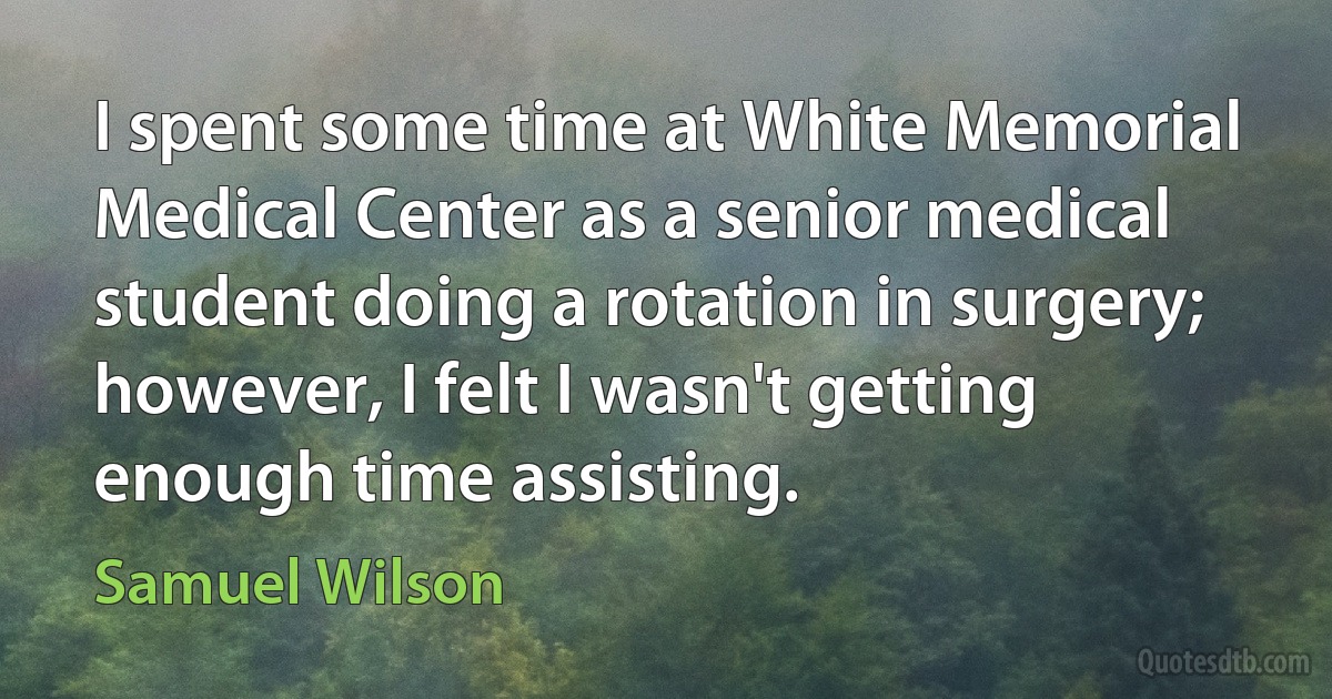 I spent some time at White Memorial Medical Center as a senior medical student doing a rotation in surgery; however, I felt I wasn't getting enough time assisting. (Samuel Wilson)