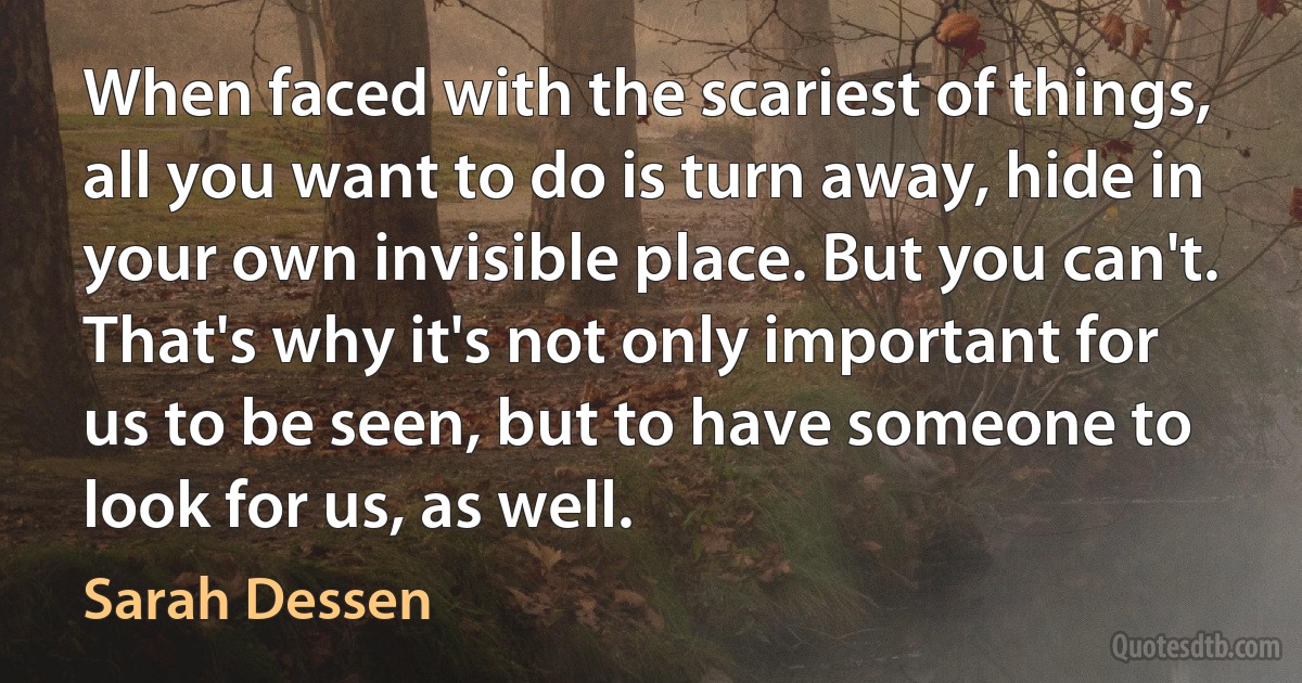 When faced with the scariest of things, all you want to do is turn away, hide in your own invisible place. But you can't. That's why it's not only important for us to be seen, but to have someone to look for us, as well. (Sarah Dessen)