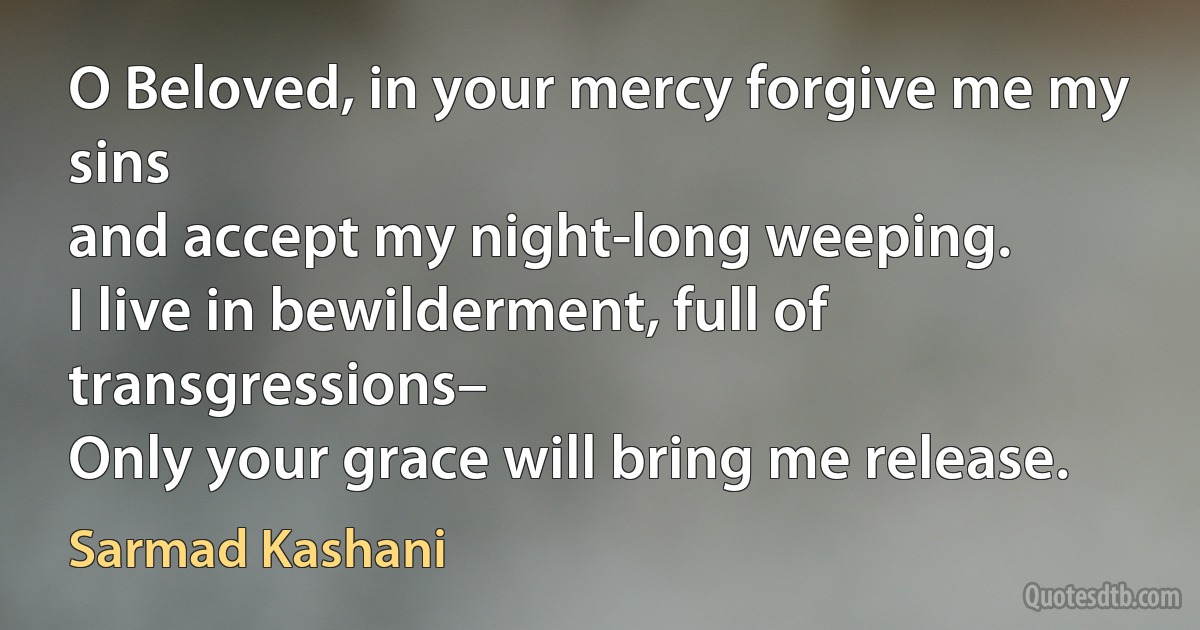 O Beloved, in your mercy forgive me my sins
and accept my night-long weeping.
I live in bewilderment, full of transgressions–
Only your grace will bring me release. (Sarmad Kashani)