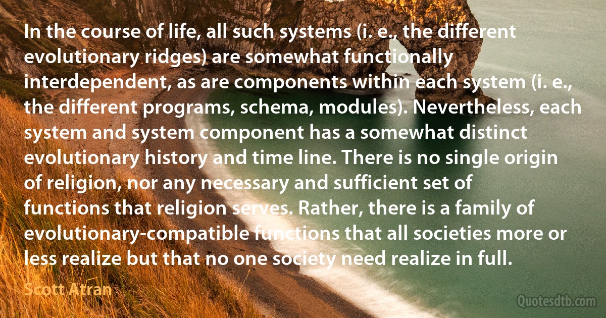 In the course of life, all such systems (i. e., the different evolutionary ridges) are somewhat functionally interdependent, as are components within each system (i. e., the different programs, schema, modules). Nevertheless, each system and system component has a somewhat distinct evolutionary history and time line. There is no single origin of religion, nor any necessary and sufficient set of functions that religion serves. Rather, there is a family of evolutionary-compatible functions that all societies more or less realize but that no one society need realize in full. (Scott Atran)