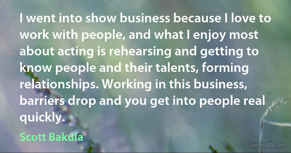 I went into show business because I love to work with people, and what I enjoy most about acting is rehearsing and getting to know people and their talents, forming relationships. Working in this business, barriers drop and you get into people real quickly. (Scott Bakula)