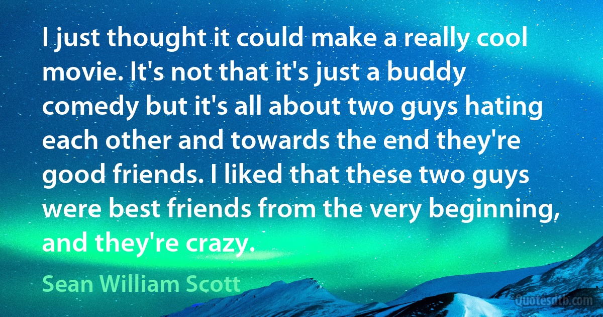 I just thought it could make a really cool movie. It's not that it's just a buddy comedy but it's all about two guys hating each other and towards the end they're good friends. I liked that these two guys were best friends from the very beginning, and they're crazy. (Sean William Scott)