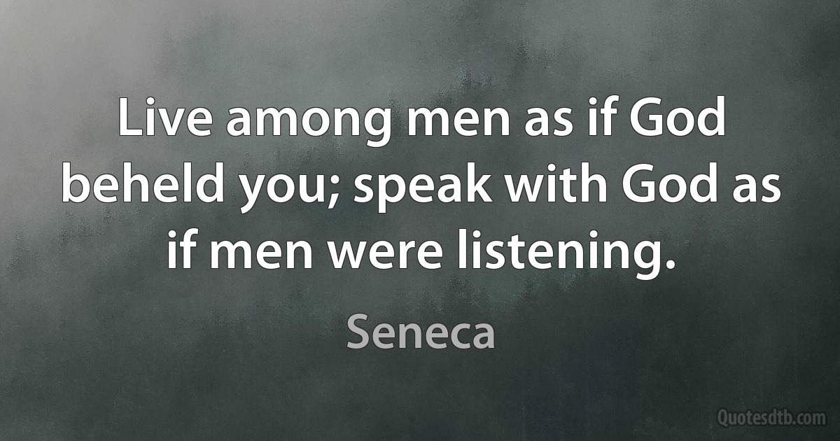 Live among men as if God beheld you; speak with God as if men were listening. (Seneca)