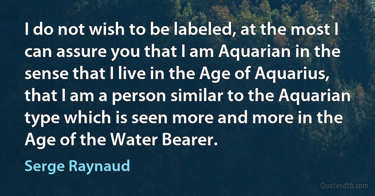 I do not wish to be labeled, at the most I can assure you that I am Aquarian in the sense that I live in the Age of Aquarius, that I am a person similar to the Aquarian type which is seen more and more in the Age of the Water Bearer. (Serge Raynaud)