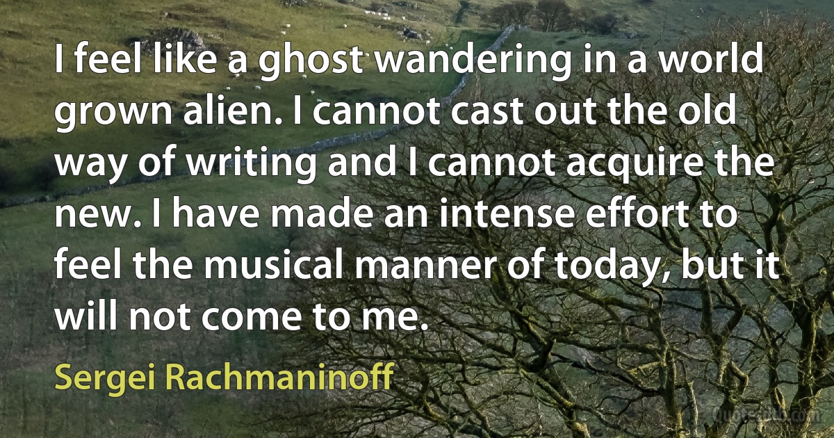 I feel like a ghost wandering in a world grown alien. I cannot cast out the old way of writing and I cannot acquire the new. I have made an intense effort to feel the musical manner of today, but it will not come to me. (Sergei Rachmaninoff)