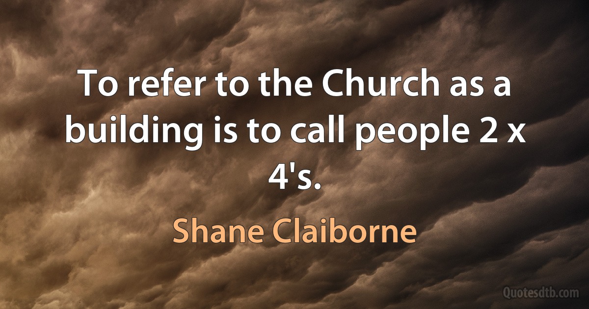 To refer to the Church as a building is to call people 2 x 4's. (Shane Claiborne)