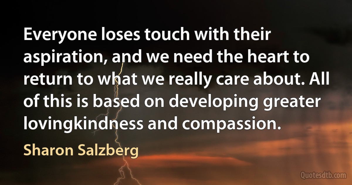 Everyone loses touch with their aspiration, and we need the heart to return to what we really care about. All of this is based on developing greater lovingkindness and compassion. (Sharon Salzberg)