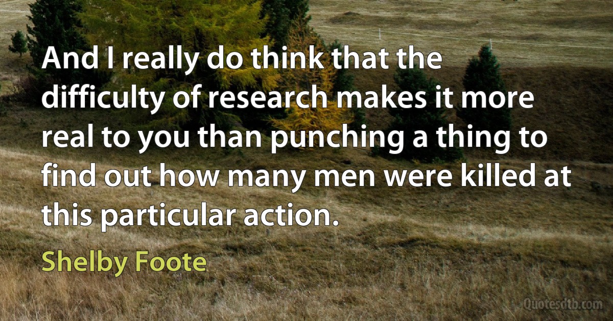 And I really do think that the difficulty of research makes it more real to you than punching a thing to find out how many men were killed at this particular action. (Shelby Foote)