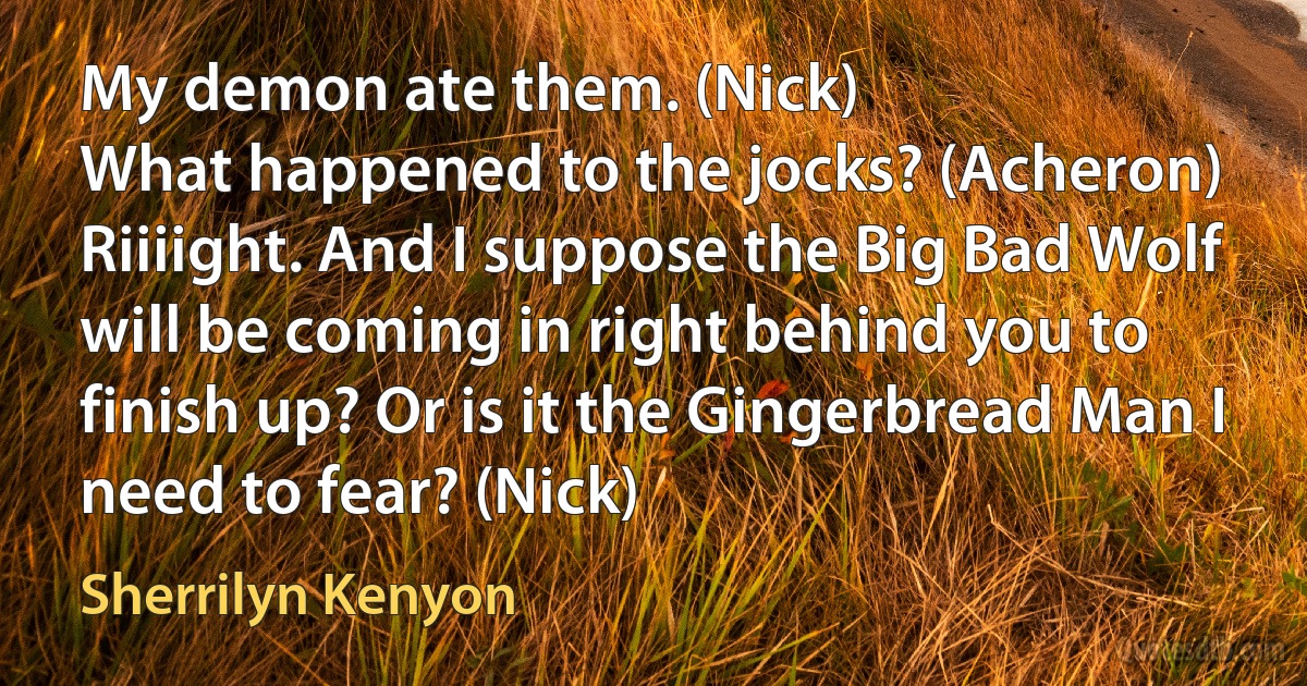 My demon ate them. (Nick)
What happened to the jocks? (Acheron)
Riiiight. And I suppose the Big Bad Wolf will be coming in right behind you to finish up? Or is it the Gingerbread Man I need to fear? (Nick) (Sherrilyn Kenyon)