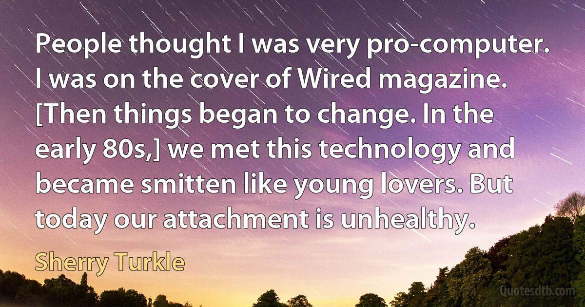 People thought I was very pro-computer. I was on the cover of Wired magazine. [Then things began to change. In the early 80s,] we met this technology and became smitten like young lovers. But today our attachment is unhealthy. (Sherry Turkle)