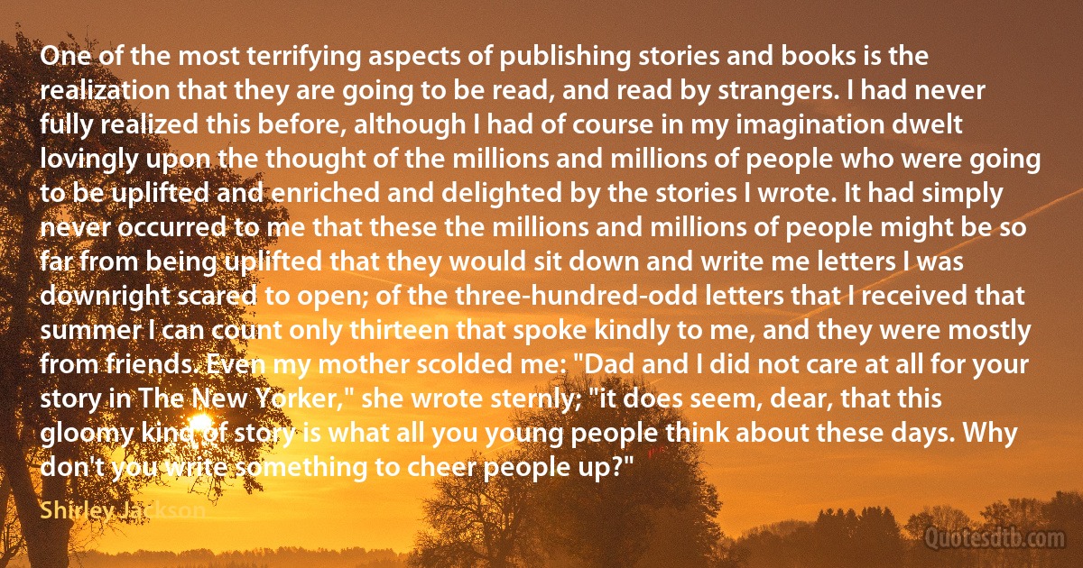 One of the most terrifying aspects of publishing stories and books is the realization that they are going to be read, and read by strangers. I had never fully realized this before, although I had of course in my imagination dwelt lovingly upon the thought of the millions and millions of people who were going to be uplifted and enriched and delighted by the stories I wrote. It had simply never occurred to me that these the millions and millions of people might be so far from being uplifted that they would sit down and write me letters I was downright scared to open; of the three-hundred-odd letters that I received that summer I can count only thirteen that spoke kindly to me, and they were mostly from friends. Even my mother scolded me: "Dad and I did not care at all for your story in The New Yorker," she wrote sternly; "it does seem, dear, that this gloomy kind of story is what all you young people think about these days. Why don't you write something to cheer people up?" (Shirley Jackson)