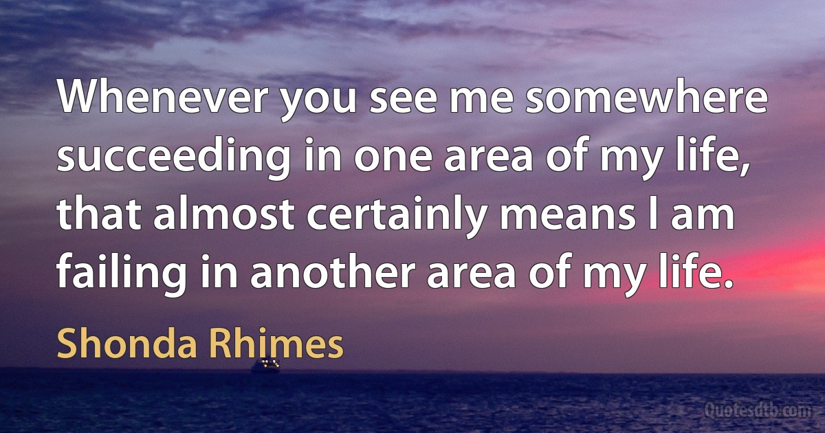 Whenever you see me somewhere succeeding in one area of my life, that almost certainly means I am failing in another area of my life. (Shonda Rhimes)