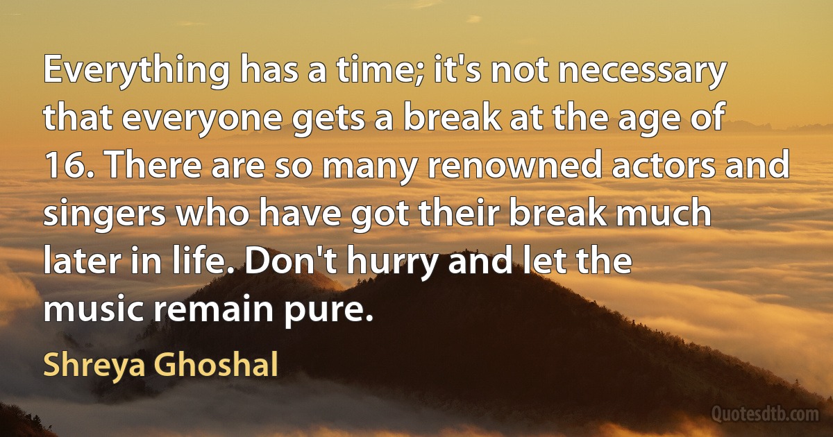 Everything has a time; it's not necessary that everyone gets a break at the age of 16. There are so many renowned actors and singers who have got their break much later in life. Don't hurry and let the music remain pure. (Shreya Ghoshal)