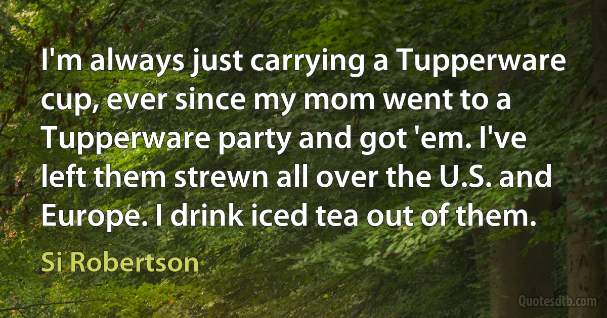 I'm always just carrying a Tupperware cup, ever since my mom went to a Tupperware party and got 'em. I've left them strewn all over the U.S. and Europe. I drink iced tea out of them. (Si Robertson)